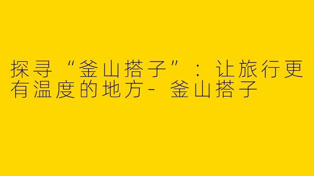 探寻“釜山搭子”：让旅行更有温度的地方-釜山搭子