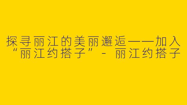 探寻丽江的美丽邂逅——加入“丽江约搭子”