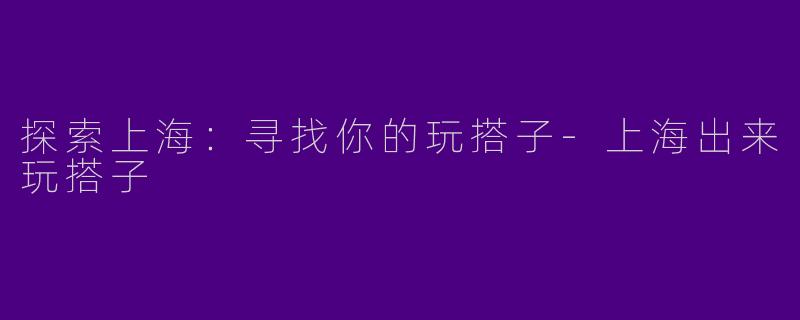探索上海：寻找你的玩搭子-上海出来玩搭子