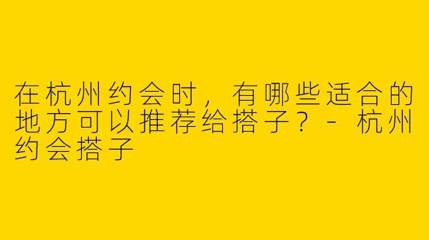 在杭州约会时,有哪些适合的地方可以推荐给搭子?