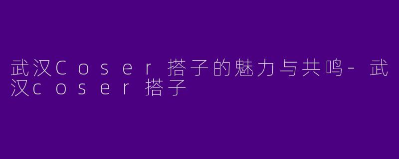 武汉Coser搭子的魅力与共鸣-武汉coser搭子