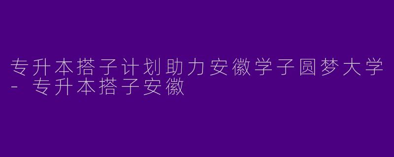 专升本搭子计划助力安徽学子圆梦大学-专升本搭子安徽