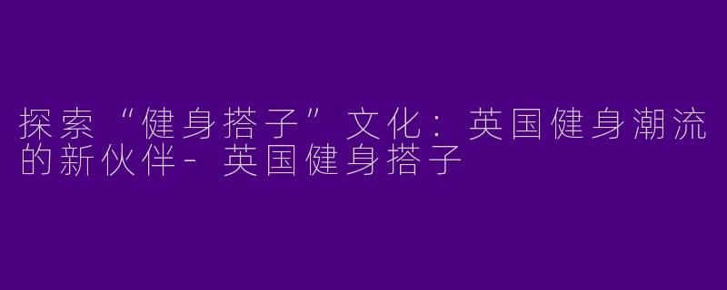 探索“健身搭子”文化：英国健身潮流的新伙伴-英国健身搭子