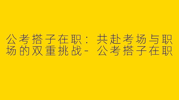 公考搭子在职：共赴考场与职场的双重挑战-公考搭子在职