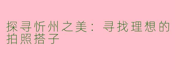 探寻忻州之美：寻找理想的拍照搭子