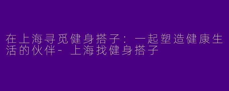 在上海寻觅健身搭子：一起塑造健康生活的伙伴-上海找健身搭子