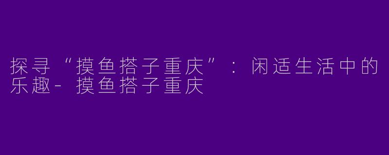 探寻“摸鱼搭子重庆”:闲适生活中的乐趣