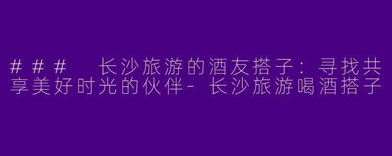 ### 长沙旅游的酒友搭子:寻找共享美好时光的伙伴