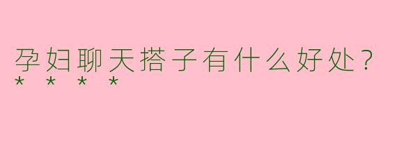孕妇聊天搭子有什么好处?****
