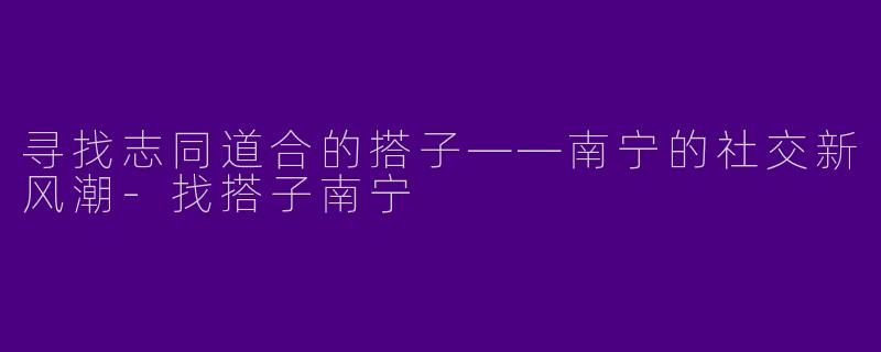 寻找志同道合的搭子——南宁的社交新风潮-找搭子南宁