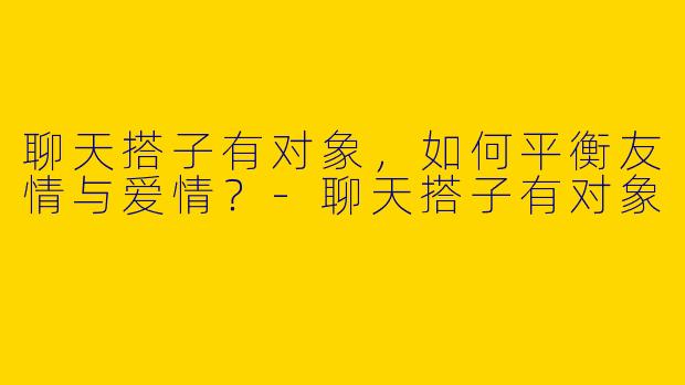聊天搭子有对象，如何平衡友情与爱情？-聊天搭子有对象