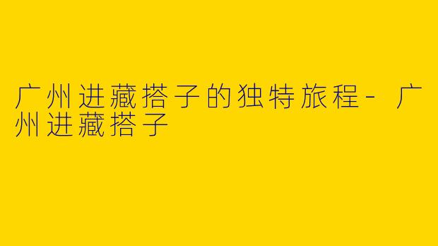 广州进藏搭子的独特旅程-广州进藏搭子