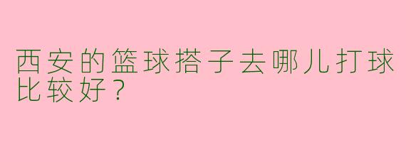 西安的篮球搭子去哪儿打球比较好?