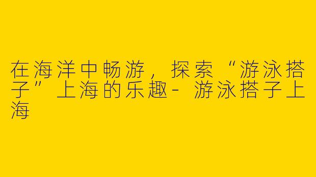 在海洋中畅游，探索“游泳搭子”上海的乐趣-游泳搭子上海