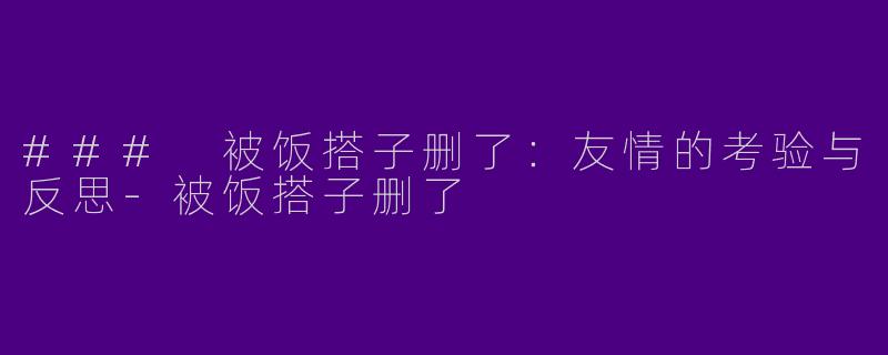 ### 被饭搭子删了：友情的考验与反思-被饭搭子删了