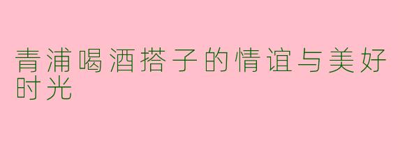 青浦喝酒搭子的情谊与美好时光