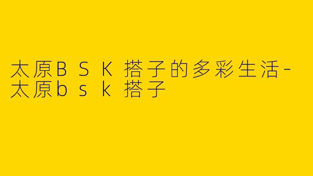 太原BSK搭子的多彩生活-太原bsk搭子