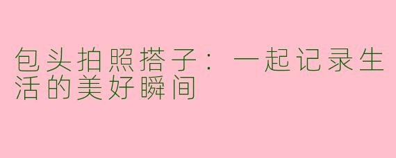 包头拍照搭子：一起记录生活的美好瞬间