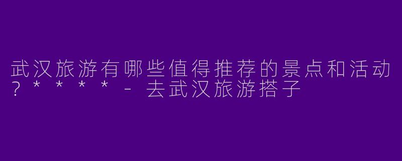 武汉旅游有哪些值得推荐的景点和活动？****-去武汉旅游搭子