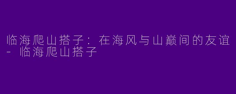 临海爬山搭子：在海风与山巅间的友谊-临海爬山搭子