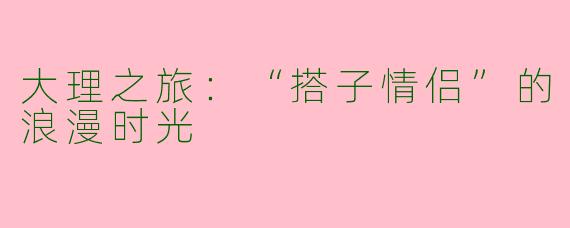 大理之旅：“搭子情侣”的浪漫时光