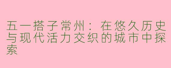 五一搭子常州：在悠久历史与现代活力交织的城市中探索