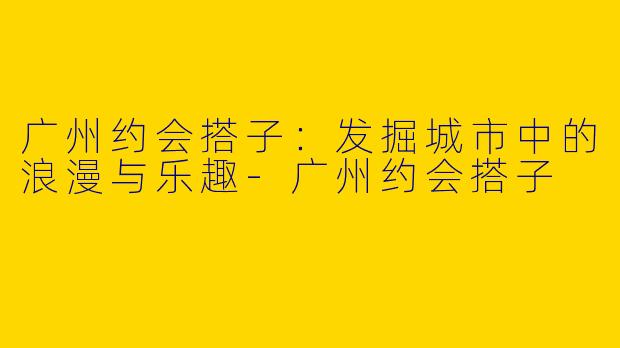 广州约会搭子：发掘城市中的浪漫与乐趣-广州约会搭子
