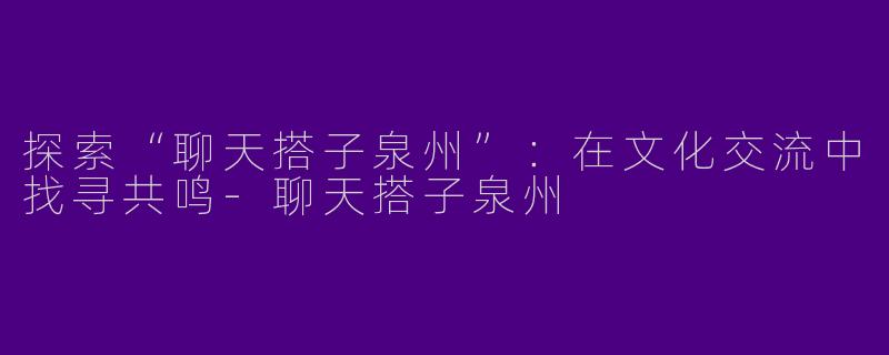 探索“聊天搭子泉州”:在文化交流中找寻共鸣