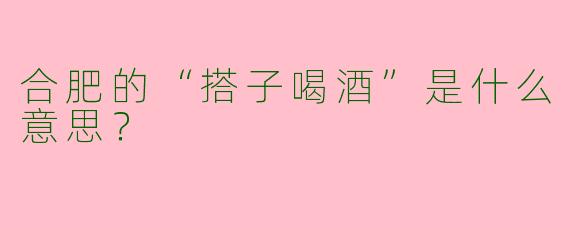 合肥的“搭子喝酒”是什么意思?