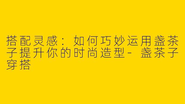 搭配灵感：如何巧妙运用盏茶子提升你的时尚造型-盏茶子穿搭