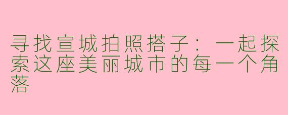 寻找宣城拍照搭子：一起探索这座美丽城市的每一个角落