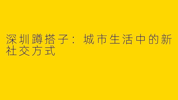 深圳蹲搭子：城市生活中的新社交方式