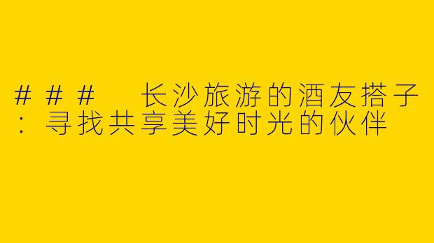 ### 长沙旅游的酒友搭子：寻找共享美好时光的伙伴