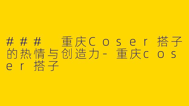 ### 重庆Coser搭子的热情与创造力-重庆coser搭子