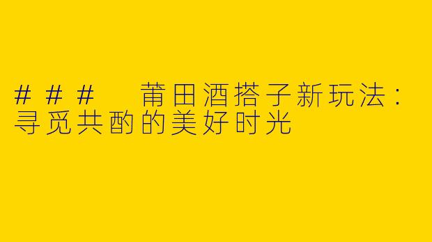 ### 莆田酒搭子新玩法:寻觅共酌的美好时光