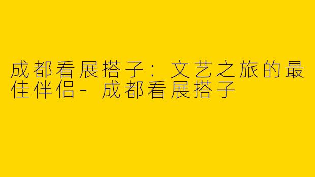 成都看展搭子：文艺之旅的最佳伴侣-成都看展搭子