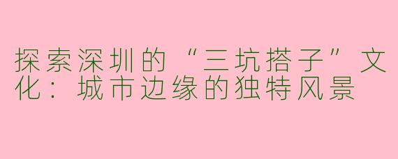 探索深圳的“三坑搭子”文化：城市边缘的独特风景