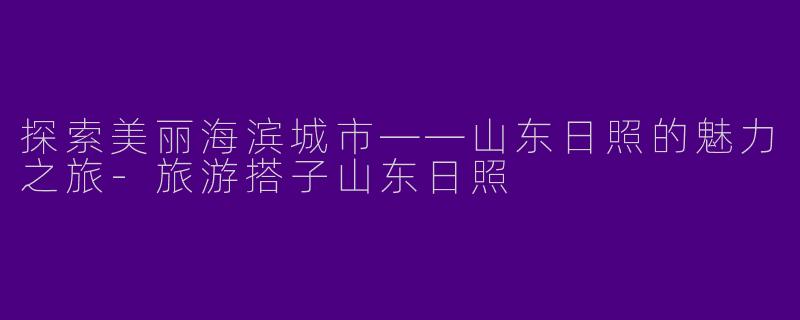 探索美丽海滨城市——山东日照的魅力之旅-旅游搭子山东日照