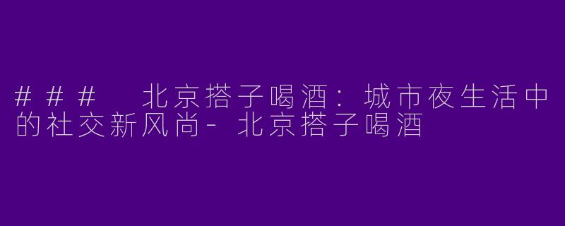### 北京搭子喝酒：城市夜生活中的社交新风尚-北京搭子喝酒