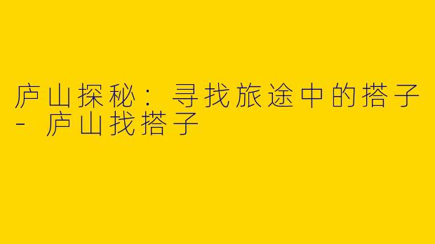 庐山探秘：寻找旅途中的搭子-庐山找搭子