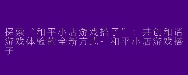 探索“和平小店游戏搭子”：共创和谐游戏体验的全新方式-和平小店游戏搭子