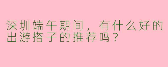 深圳端午期间,有什么好的出游搭子的推荐吗?