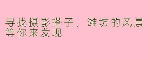 寻找摄影搭子,潍坊的风景等你来发现