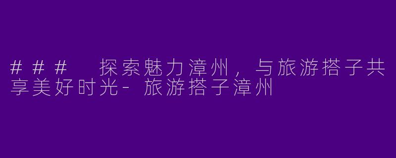 ### 探索魅力漳州，与旅游搭子共享美好时光-旅游搭子漳州