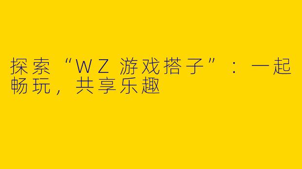 探索“WZ游戏搭子”：一起畅玩，共享乐趣