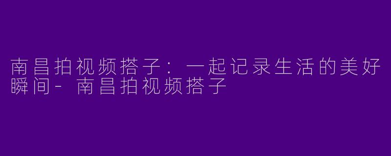 南昌拍视频搭子：一起记录生活的美好瞬间-南昌拍视频搭子