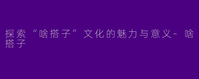 探索“啥搭子”文化的魅力与意义-啥搭子