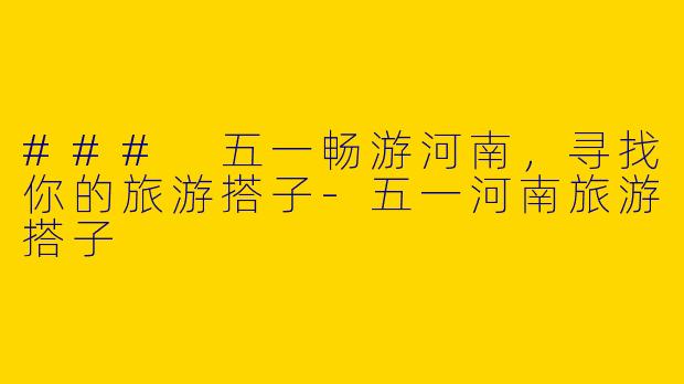 ### 五一畅游河南，寻找你的旅游搭子-五一河南旅游搭子