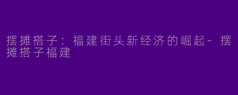 摆摊搭子:福建街头新经济的崛起