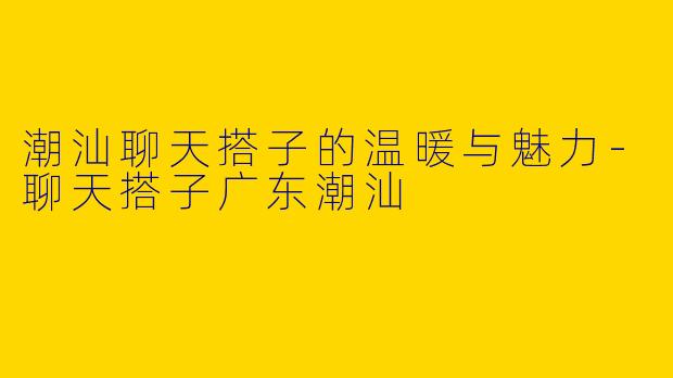 潮汕聊天搭子的温暖与魅力